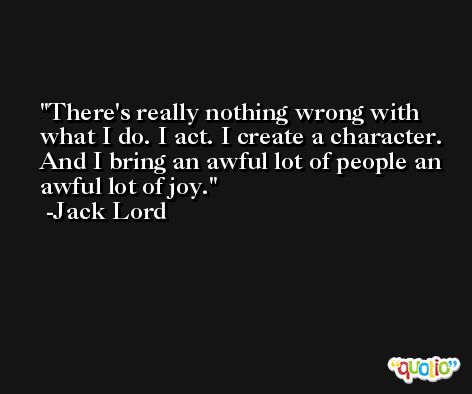 There's really nothing wrong with what I do. I act. I create a character. And I bring an awful lot of people an awful lot of joy. -Jack Lord