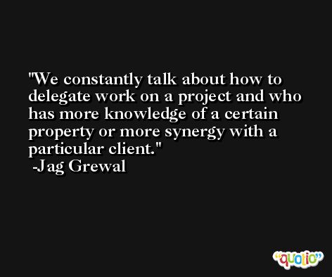 We constantly talk about how to delegate work on a project and who has more knowledge of a certain property or more synergy with a particular client. -Jag Grewal