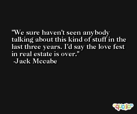 We sure haven't seen anybody talking about this kind of stuff in the last three years. I'd say the love fest in real estate is over. -Jack Mccabe