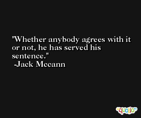 Whether anybody agrees with it or not, he has served his sentence. -Jack Mccann