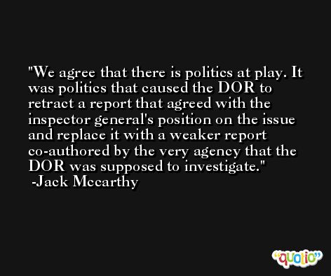 We agree that there is politics at play. It was politics that caused the DOR to retract a report that agreed with the inspector general's position on the issue and replace it with a weaker report co-authored by the very agency that the DOR was supposed to investigate. -Jack Mccarthy