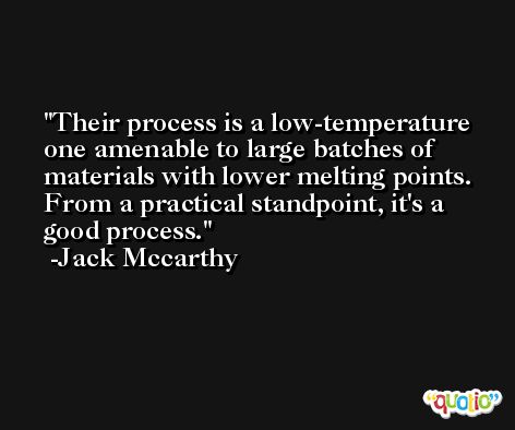 Their process is a low-temperature one amenable to large batches of materials with lower melting points. From a practical standpoint, it's a good process. -Jack Mccarthy