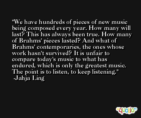 We have hundreds of pieces of new music being composed every year. How many will last? This has always been true. How many of Brahms' pieces lasted? And what of Brahms' contemporaries, the ones whose work hasn't survived? It is unfair to compare today's music to what has endured, which is only the greatest music. The point is to listen, to keep listening. -Jahja Ling