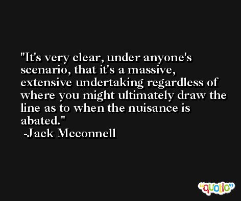 It's very clear, under anyone's scenario, that it's a massive, extensive undertaking regardless of where you might ultimately draw the line as to when the nuisance is abated. -Jack Mcconnell