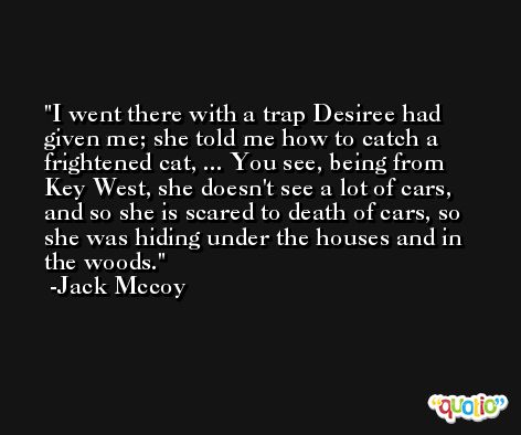 I went there with a trap Desiree had given me; she told me how to catch a frightened cat, ... You see, being from Key West, she doesn't see a lot of cars, and so she is scared to death of cars, so she was hiding under the houses and in the woods. -Jack Mccoy