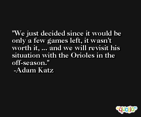 We just decided since it would be only a few games left, it wasn't worth it, ... and we will revisit his situation with the Orioles in the off-season. -Adam Katz