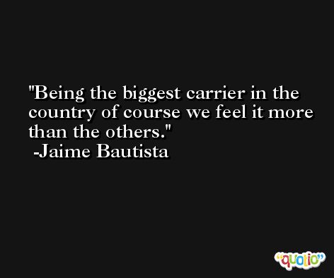 Being the biggest carrier in the country of course we feel it more than the others. -Jaime Bautista