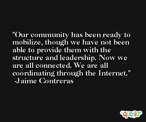 Our community has been ready to mobilize, though we have not been able to provide them with the structure and leadership. Now we are all connected. We are all coordinating through the Internet. -Jaime Contreras