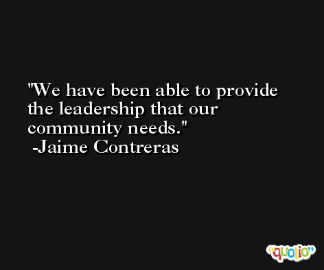 We have been able to provide the leadership that our community needs. -Jaime Contreras