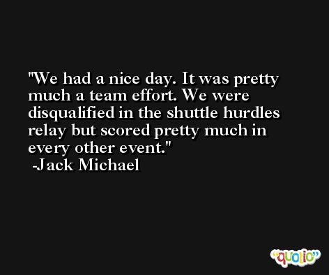 We had a nice day. It was pretty much a team effort. We were disqualified in the shuttle hurdles relay but scored pretty much in every other event. -Jack Michael