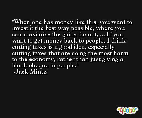 When one has money like this, you want to invest it the best way possible, where you can maximize the gains from it, ... If you want to get money back to people, I think cutting taxes is a good idea, especially cutting taxes that are doing the most harm to the economy, rather than just giving a blank cheque to people. -Jack Mintz