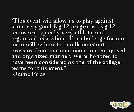 This event will allow us to play against some very good Big 12 programs. Big 12 teams are typically very athletic and organized as a whole. The challenge for our team will be how to handle constant pressure from our opponents in a composed and organized manner. We're honored to have been considered as one of the college teams for this event. -Jaime Frias