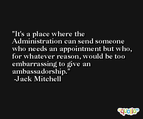 It's a place where the Administration can send someone who needs an appointment but who, for whatever reason, would be too embarrassing to give an ambassadorship. -Jack Mitchell