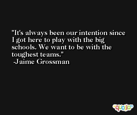 It's always been our intention since I got here to play with the big schools. We want to be with the toughest teams. -Jaime Grossman