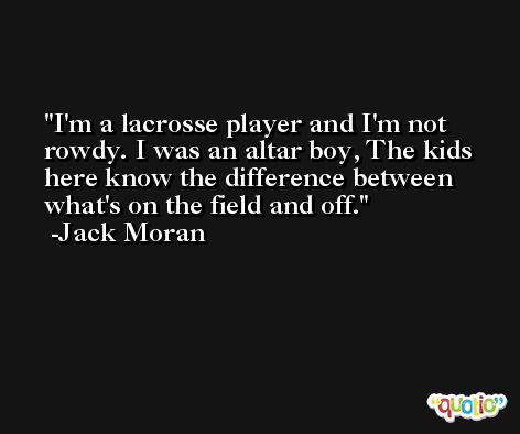 I'm a lacrosse player and I'm not rowdy. I was an altar boy, The kids here know the difference between what's on the field and off. -Jack Moran