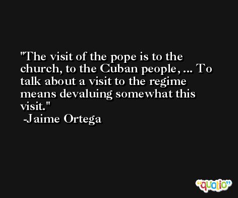 The visit of the pope is to the church, to the Cuban people, ... To talk about a visit to the regime means devaluing somewhat this visit. -Jaime Ortega