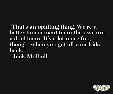 That's an uplifting thing. We're a better tournament team than we are a dual team. It's a lot more fun, though, when you get all your kids back. -Jack Mulhall