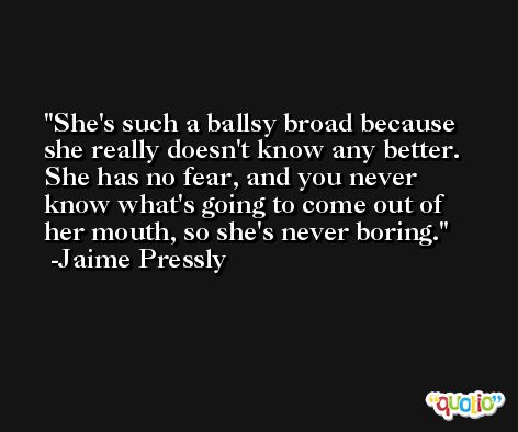 She's such a ballsy broad because she really doesn't know any better. She has no fear, and you never know what's going to come out of her mouth, so she's never boring. -Jaime Pressly