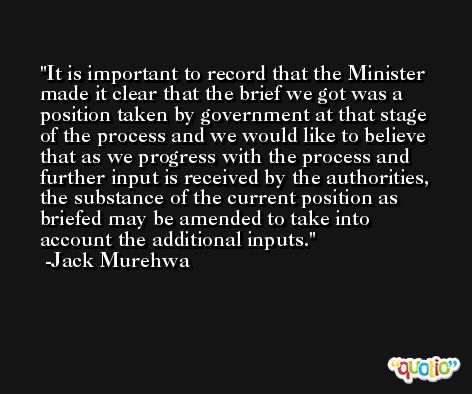 It is important to record that the Minister made it clear that the brief we got was a position taken by government at that stage of the process and we would like to believe that as we progress with the process and further input is received by the authorities, the substance of the current position as briefed may be amended to take into account the additional inputs. -Jack Murehwa