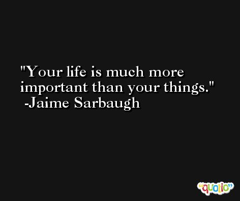 Your life is much more important than your things. -Jaime Sarbaugh