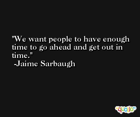 We want people to have enough time to go ahead and get out in time. -Jaime Sarbaugh