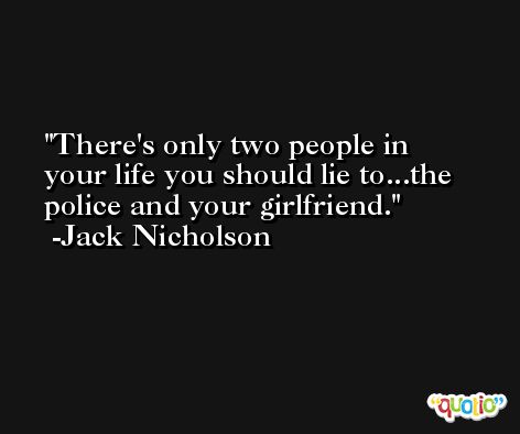 There's only two people in your life you should lie to...the police and your girlfriend. -Jack Nicholson