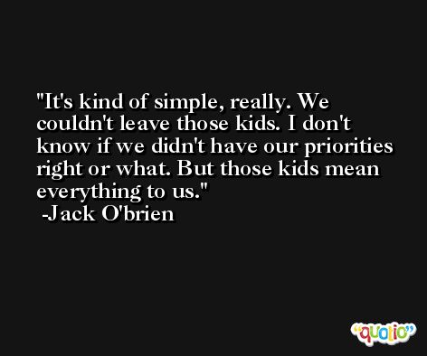 It's kind of simple, really. We couldn't leave those kids. I don't know if we didn't have our priorities right or what. But those kids mean everything to us. -Jack O'brien