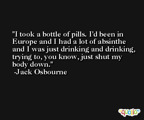 I took a bottle of pills. I'd been in Europe and I had a lot of absinthe and I was just drinking and drinking, trying to, you know, just shut my body down. -Jack Osbourne