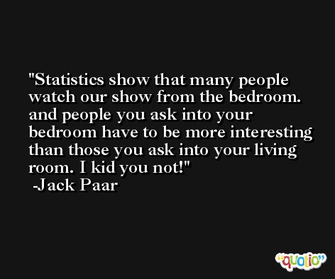 Statistics show that many people watch our show from the bedroom. and people you ask into your bedroom have to be more interesting than those you ask into your living room. I kid you not! -Jack Paar