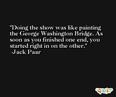 Doing the show was like painting the George Washington Bridge. As soon as you finished one end, you started right in on the other. -Jack Paar