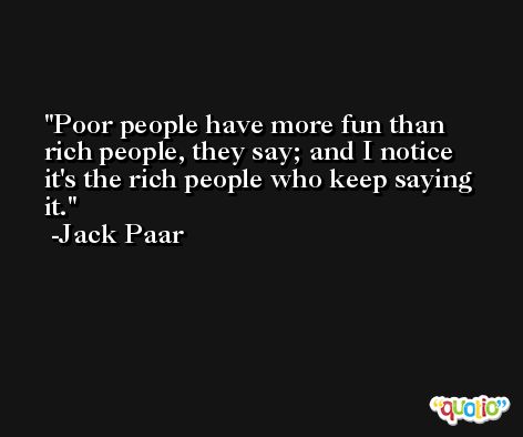 Poor people have more fun than rich people, they say; and I notice it's the rich people who keep saying it. -Jack Paar