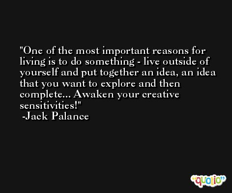 One of the most important reasons for living is to do something - live outside of yourself and put together an idea, an idea that you want to explore and then complete... Awaken your creative sensitivities! -Jack Palance