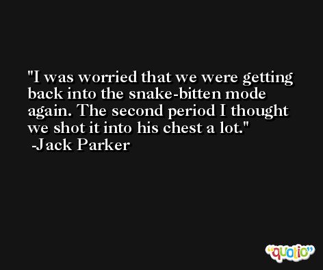 I was worried that we were getting back into the snake-bitten mode again. The second period I thought we shot it into his chest a lot. -Jack Parker