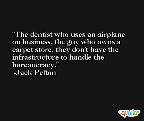 The dentist who uses an airplane on business, the guy who owns a carpet store, they don't have the infrastructure to handle the bureaucracy. -Jack Pelton