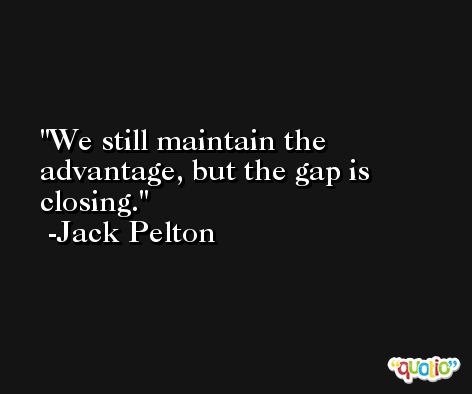 We still maintain the advantage, but the gap is closing. -Jack Pelton