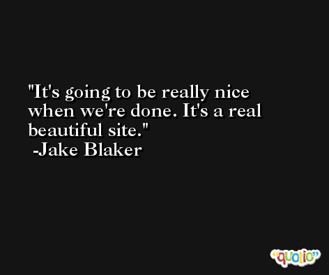 It's going to be really nice when we're done. It's a real beautiful site. -Jake Blaker