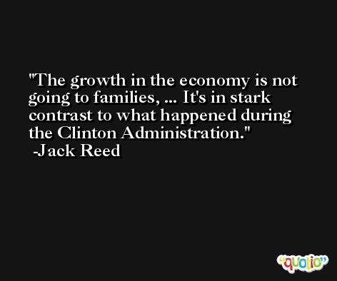 The growth in the economy is not going to families, ... It's in stark contrast to what happened during the Clinton Administration. -Jack Reed
