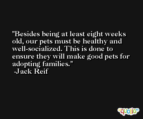 Besides being at least eight weeks old, our pets must be healthy and well-socialized. This is done to ensure they will make good pets for adopting families. -Jack Reif
