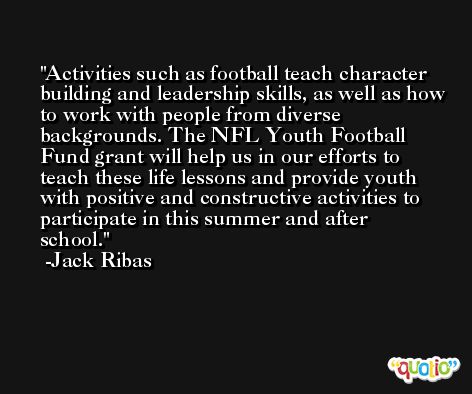 Activities such as football teach character building and leadership skills, as well as how to work with people from diverse backgrounds. The NFL Youth Football Fund grant will help us in our efforts to teach these life lessons and provide youth with positive and constructive activities to participate in this summer and after school. -Jack Ribas