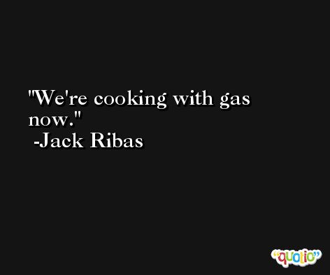 We're cooking with gas now. -Jack Ribas