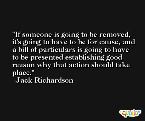 If someone is going to be removed, it's going to have to be for cause, and a bill of particulars is going to have to be presented establishing good reason why that action should take place. -Jack Richardson