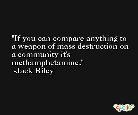 If you can compare anything to a weapon of mass destruction on a community it's methamphetamine. -Jack Riley