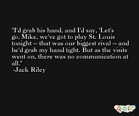 I'd grab his hand, and I'd say, 'Let's go, Mike, we've got to play St. Louis tonight -- that was our biggest rival -- and he'd grab my hand tight. But as the visits went on, there was no communication at all. -Jack Riley