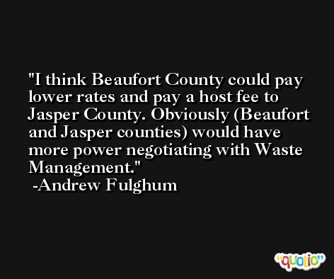 I think Beaufort County could pay lower rates and pay a host fee to Jasper County. Obviously (Beaufort and Jasper counties) would have more power negotiating with Waste Management. -Andrew Fulghum