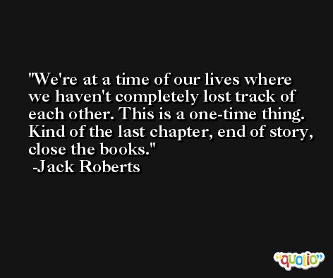We're at a time of our lives where we haven't completely lost track of each other. This is a one-time thing. Kind of the last chapter, end of story, close the books. -Jack Roberts