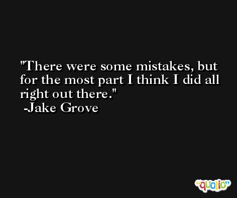 There were some mistakes, but for the most part I think I did all right out there. -Jake Grove