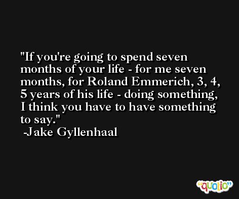If you're going to spend seven months of your life - for me seven months, for Roland Emmerich, 3, 4, 5 years of his life - doing something, I think you have to have something to say. -Jake Gyllenhaal