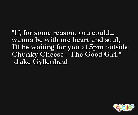 If, for some reason, you could... wanna be with me heart and soul, I'll be waiting for you at 5pm outside Chunky Cheese - The Good Girl. -Jake Gyllenhaal