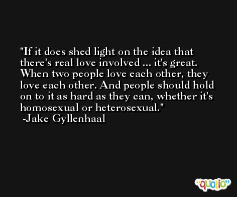 If it does shed light on the idea that there's real love involved ... it's great. When two people love each other, they love each other. And people should hold on to it as hard as they can, whether it's homosexual or heterosexual. -Jake Gyllenhaal