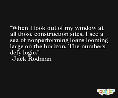 When I look out of my window at all those construction sites, I see a sea of nonperforming loans looming large on the horizon. The numbers defy logic. -Jack Rodman